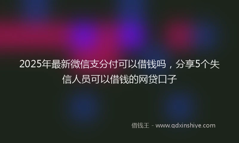 2025年最新微信支分付可以借钱吗，分享5个失信人员可以借钱的网贷口子