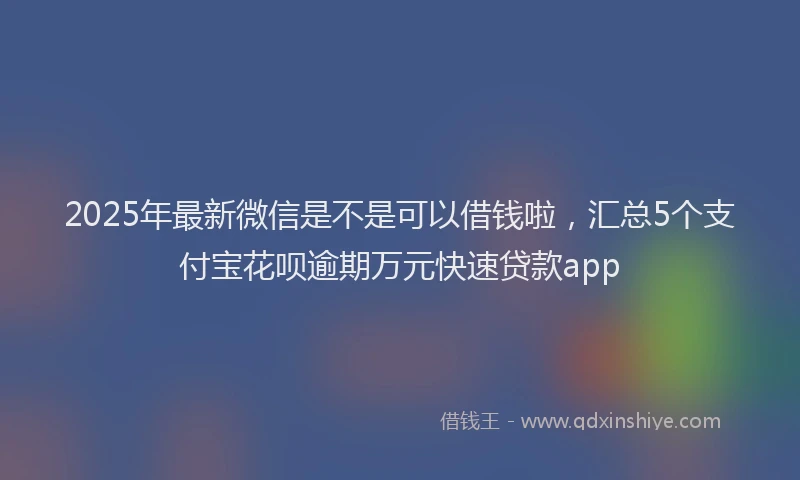 2025年最新微信是不是可以借钱啦，汇总5个支付宝花呗逾期万元快速贷款app