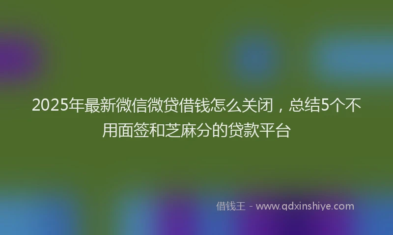 2025年最新微信微贷借钱怎么关闭，总结5个不用面签和芝麻分的贷款平台
