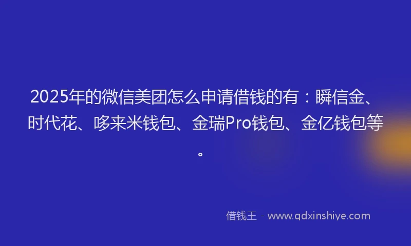 2025年的微信美团怎么申请借钱的有：瞬信金、时代花、哆来米钱包、金瑞Pro钱包、金亿钱包等。