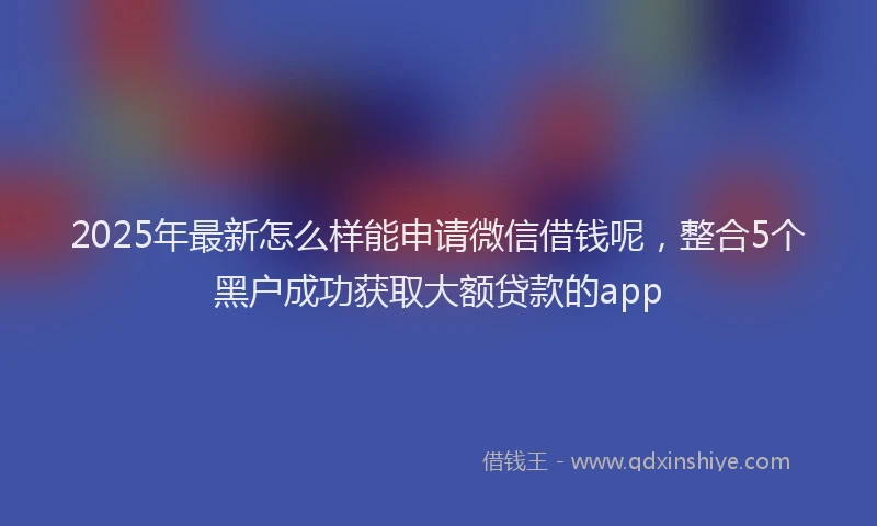 2025年最新怎么样能申请微信借钱呢，整合5个黑户成功获取大额贷款的app