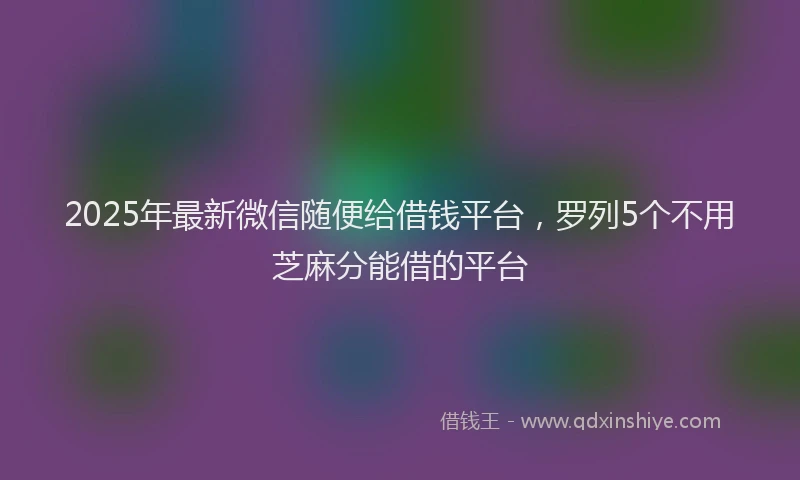 2025年最新微信随便给借钱平台，罗列5个不用芝麻分能借的平台