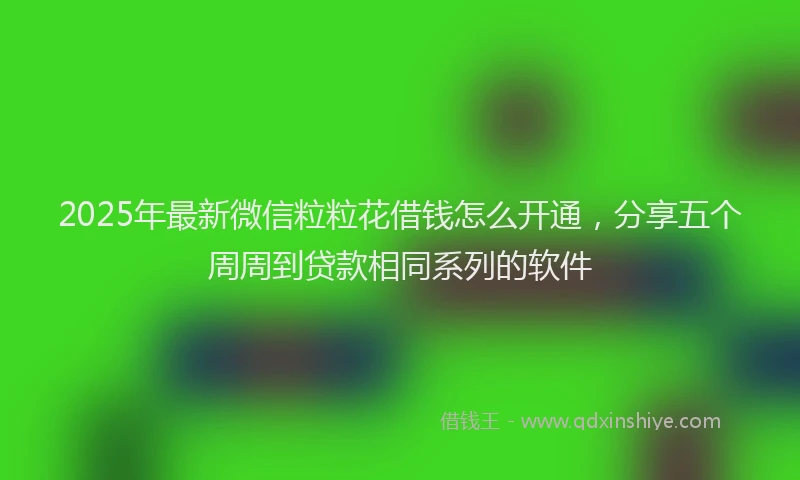 2025年最新微信粒粒花借钱怎么开通，分享五个周周到贷款相同系列的软件