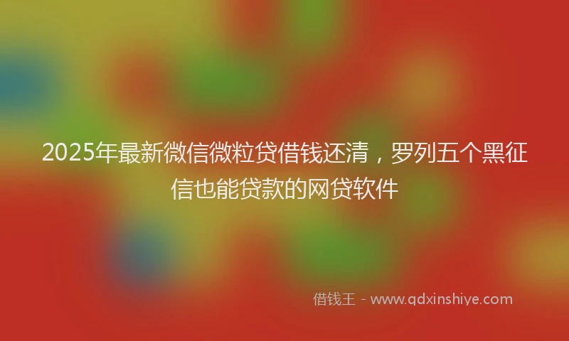 2025年最新微信微粒贷借钱还清，罗列五个黑征信也能贷款的网贷软件
