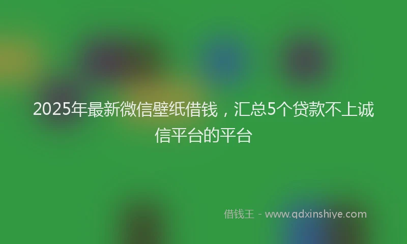 2025年最新微信壁纸借钱，汇总5个贷款不上诚信平台的平台