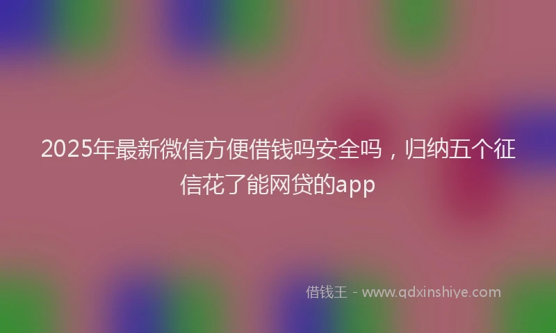 2025年最新微信方便借钱吗安全吗，归纳五个征信花了能网贷的app