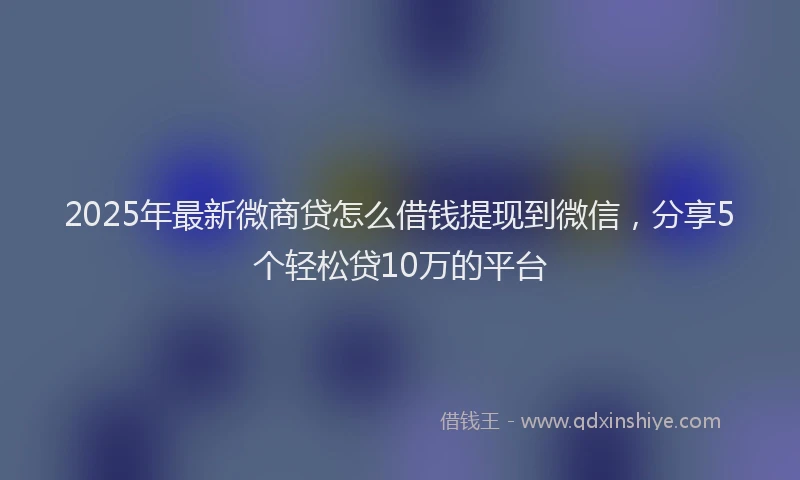 2025年最新微商贷怎么借钱提现到微信，分享5个轻松贷10万的平台