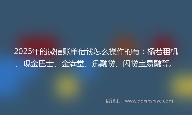 2025年的微信账单借钱怎么操作的有：橘若租机、现金巴士、金满堂、迅融贷、闪贷宝易融等。