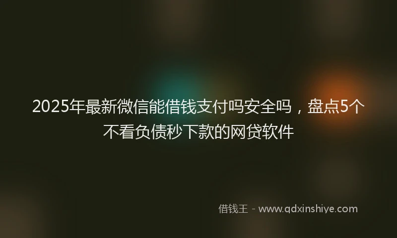 2025年最新微信能借钱支付吗安全吗，盘点5个不看负债秒下款的网贷软件