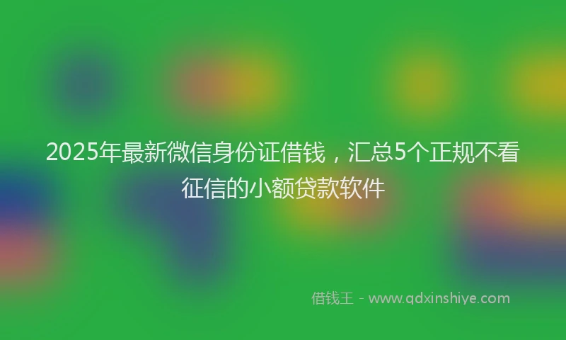 2025年最新微信身份证借钱，汇总5个正规不看征信的小额贷款软件
