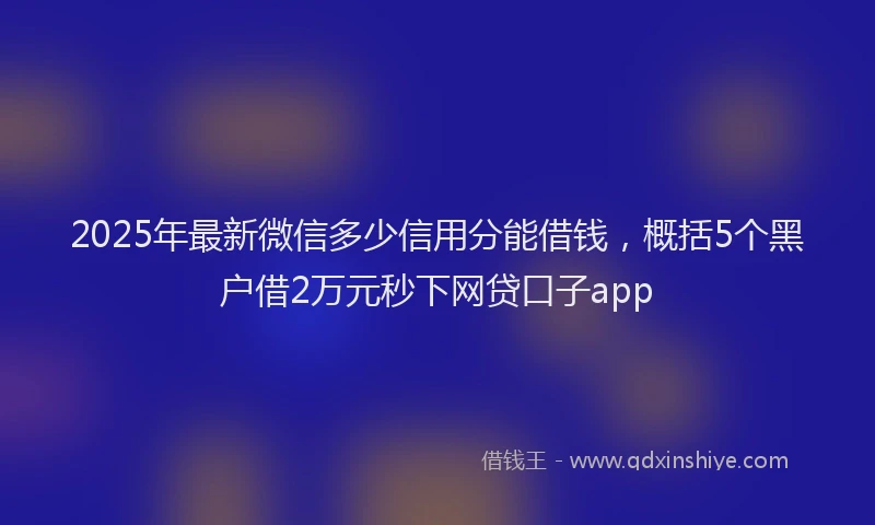 2025年最新微信多少信用分能借钱，概括5个黑户借2万元秒下网贷口子app