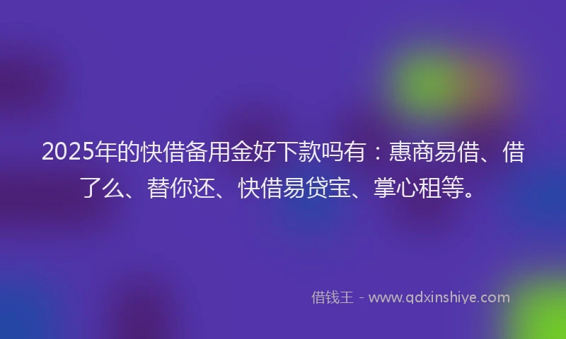 2025年的快借备用金好下款吗有：惠商易借、借了么、替你还、快借易贷宝、掌心租等。
