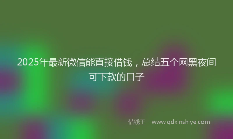 2025年最新微信能直接借钱，总结五个网黑夜间可下款的口子