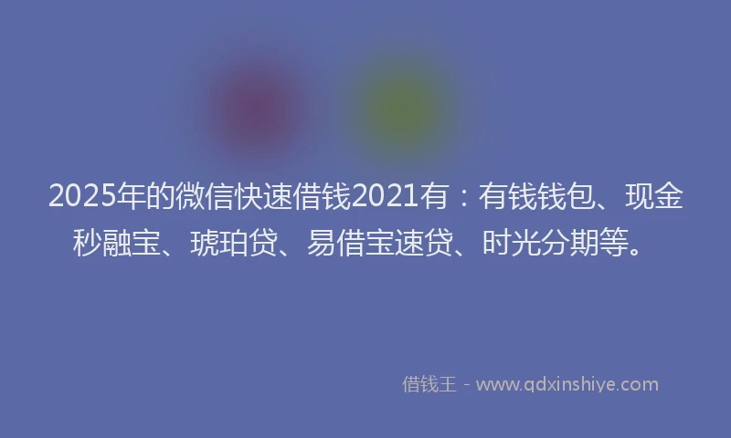 2025年的微信快速借钱2021有：有钱钱包、现金秒融宝、琥珀贷、易借宝速贷、时光分期等。