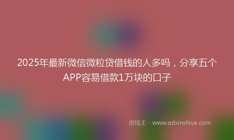2025年最新微信微粒贷借钱的人多吗，分享五个APP容易借款1万块的口子