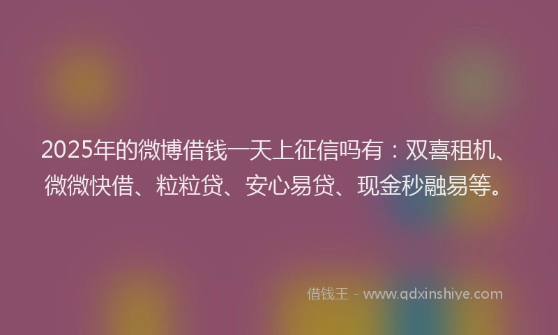 2025年的微博借钱一天上征信吗有：双喜租机、微微快借、粒粒贷、安心易贷、现金秒融易等。