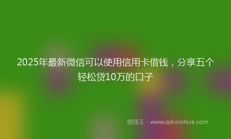 2025年最新微信可以使用信用卡借钱，分享五个轻松贷10万的口子