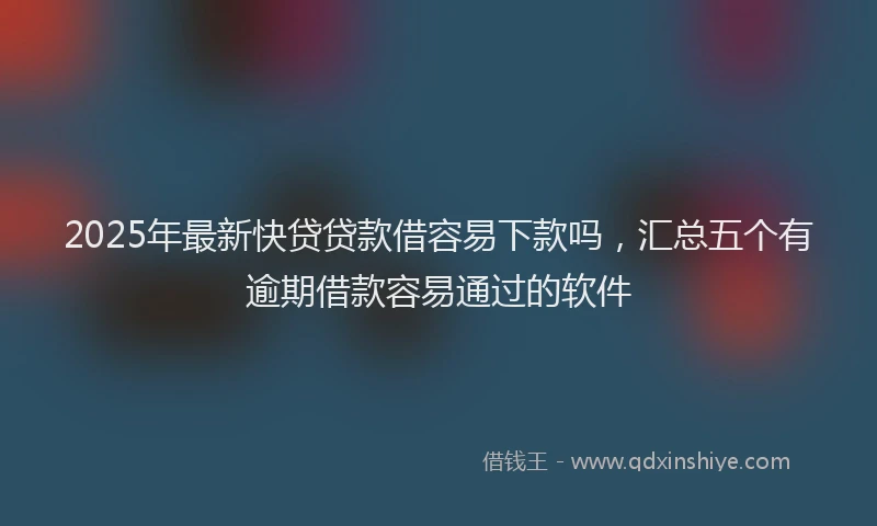 2025年最新快贷贷款借容易下款吗，汇总五个有逾期借款容易通过的软件