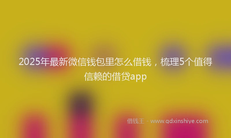 2025年最新微信钱包里怎么借钱，梳理5个值得信赖的借贷app