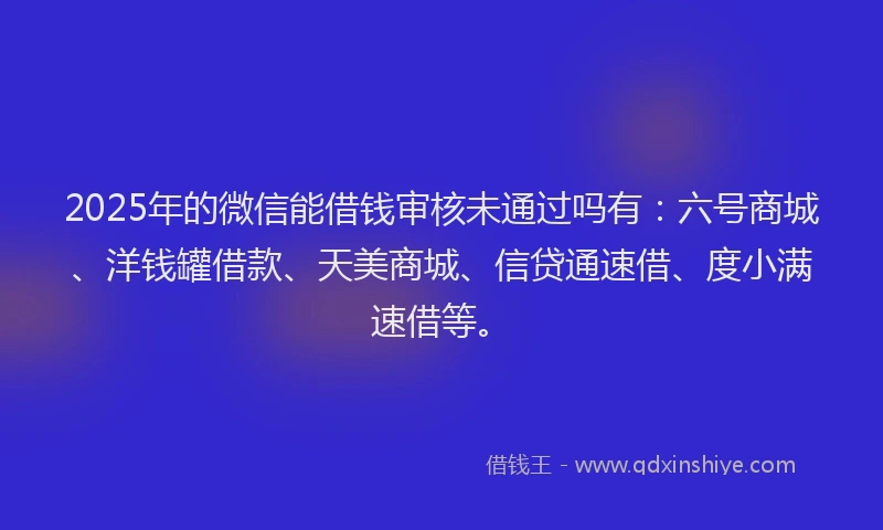 2025年的微信能借钱审核未通过吗有：六号商城、洋钱罐借款、天美商城、信贷通速借、度小满速借等。