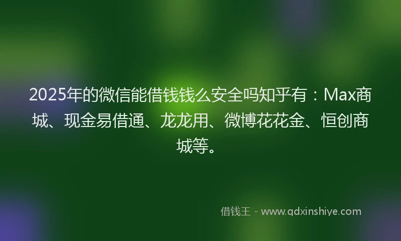2025年的微信能借钱钱么安全吗知乎有：Max商城、现金易借通、龙龙用、微博花花金、恒创商城等。