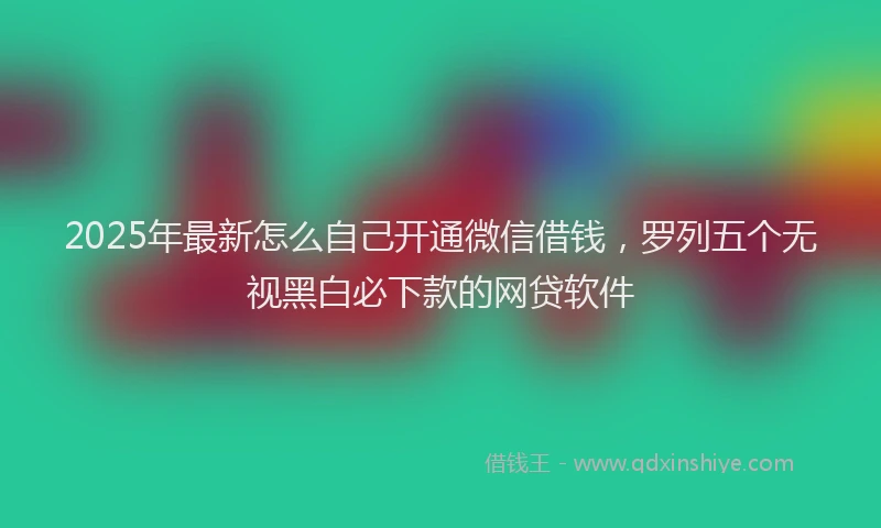 2025年最新怎么自己开通微信借钱，罗列五个无视黑白必下款的网贷软件