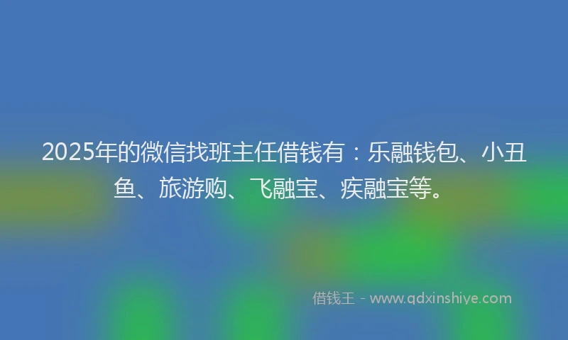 2025年的微信找班主任借钱有：乐融钱包、小丑鱼、旅游购、飞融宝、疾融宝等。