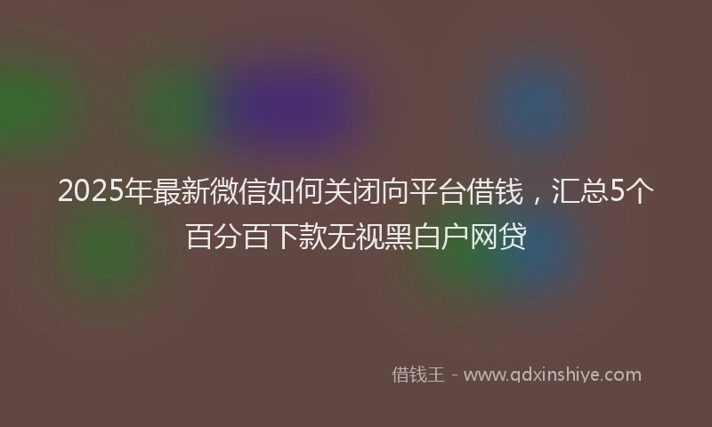 2025年最新微信如何关闭向平台借钱，汇总5个百分百下款无视黑白户网贷