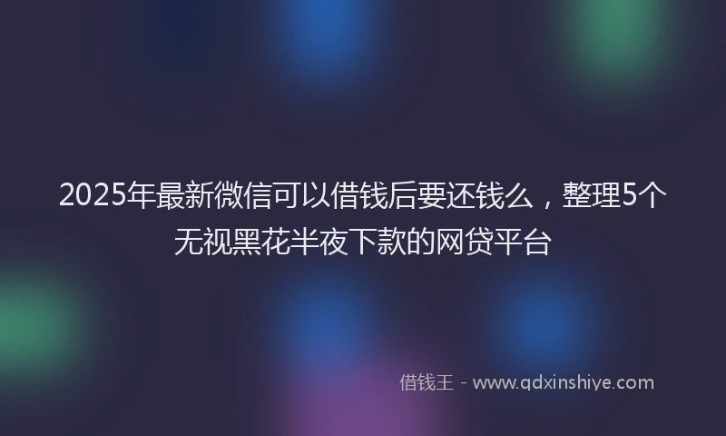 2025年最新微信可以借钱后要还钱么，整理5个无视黑花半夜下款的网贷平台