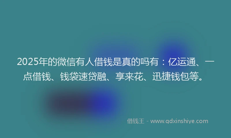 2025年的微信有人借钱是真的吗有：亿运通、一点借钱、钱袋速贷融、享来花、迅捷钱包等。
