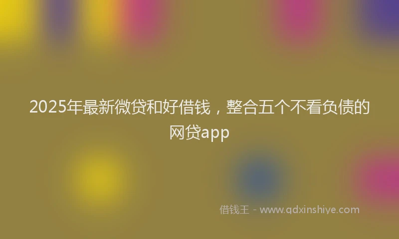 2025年最新微贷和好借钱，整合五个不看负债的网贷app