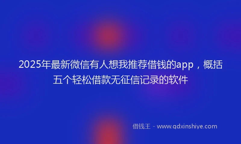 2025年最新微信有人想我推荐借钱的app，概括五个轻松借款无征信记录的软件