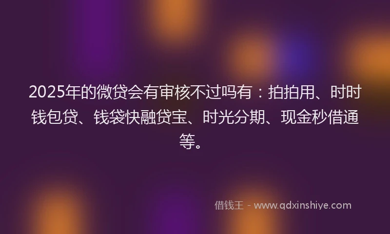 2025年的微贷会有审核不过吗有：拍拍用、时时钱包贷、钱袋快融贷宝、时光分期、现金秒借通等。