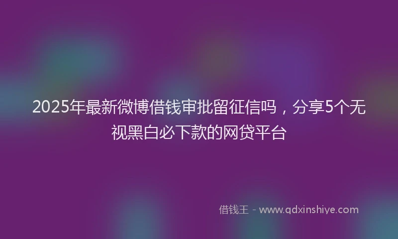 2025年最新微博借钱审批留征信吗，分享5个无视黑白必下款的网贷平台