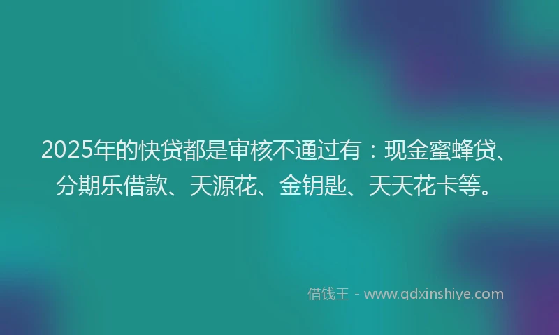 2025年的快贷都是审核不通过有：现金蜜蜂贷、分期乐借款、天源花、金钥匙、天天花卡等。