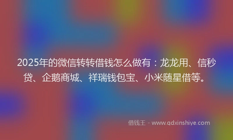 2025年的微信转转借钱怎么做有：龙龙用、信秒贷、企鹅商城、祥瑞钱包宝、小米随星借等。