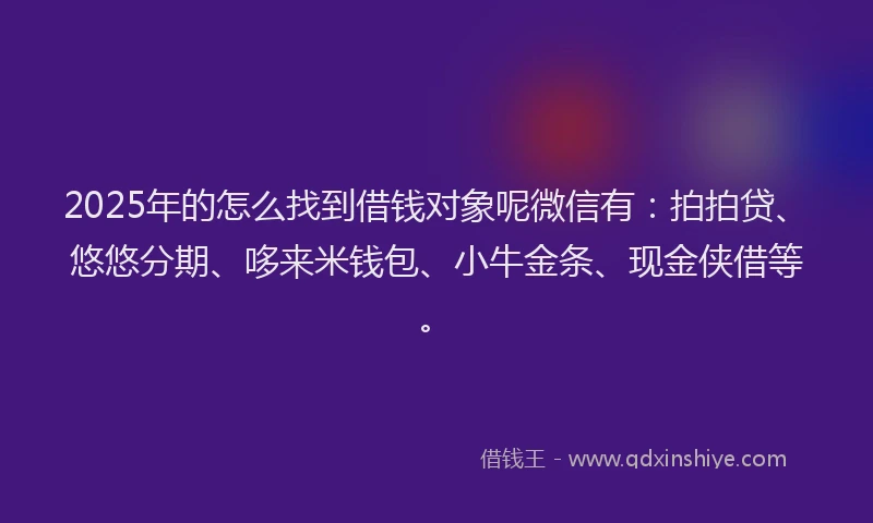 2025年的怎么找到借钱对象呢微信有：拍拍贷、悠悠分期、哆来米钱包、小牛金条、现金侠借等。