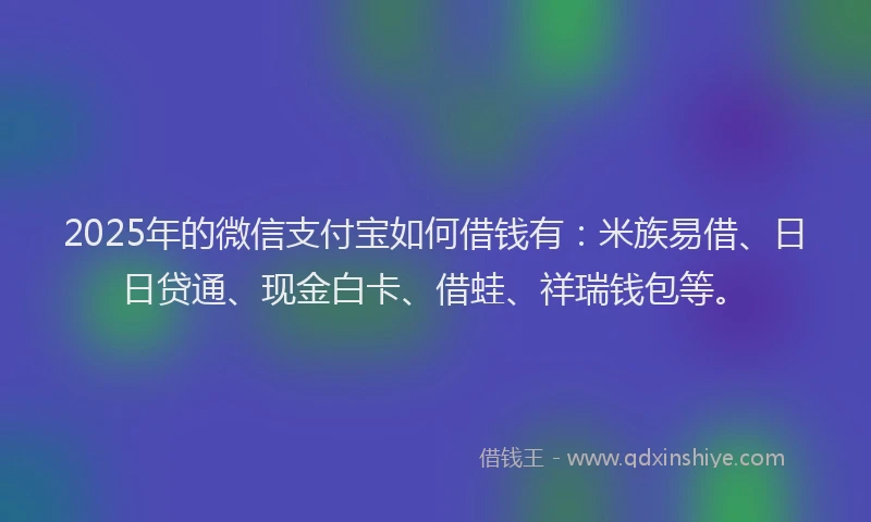 2025年的微信支付宝如何借钱有：米族易借、日日贷通、现金白卡、借蛙、祥瑞钱包等。