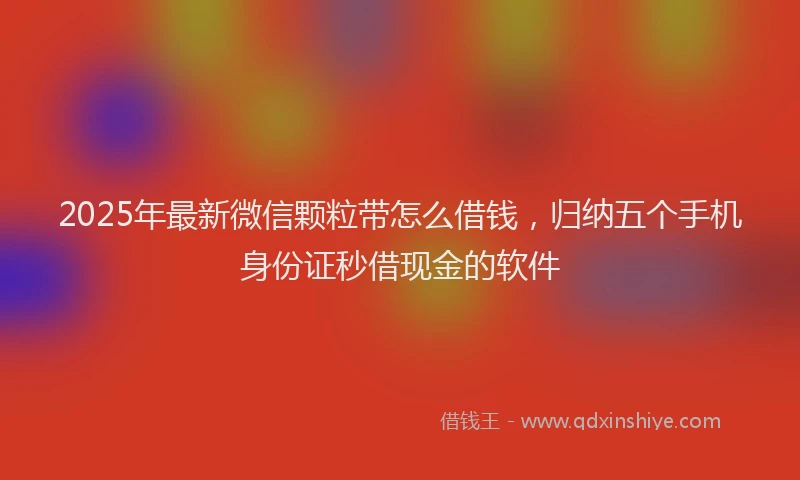 2025年最新微信颗粒带怎么借钱，归纳五个手机身份证秒借现金的软件