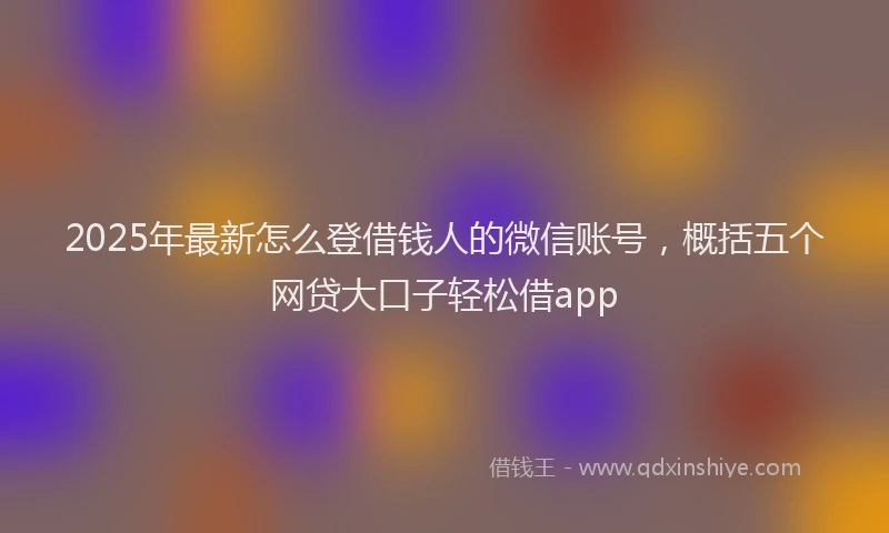 2025年最新怎么登借钱人的微信账号，概括五个网贷大口子轻松借app