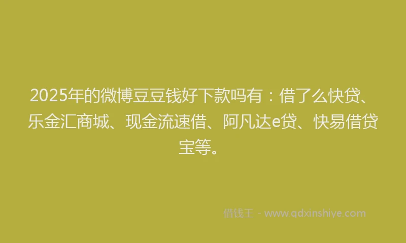 2025年的微博豆豆钱好下款吗有：借了么快贷、乐金汇商城、现金流速借、阿凡达e贷、快易借贷宝等。