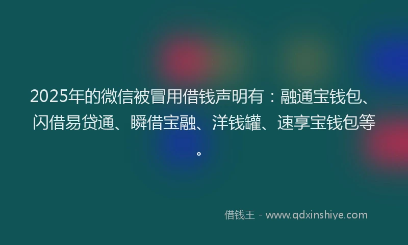 2025年的微信被冒用借钱声明有：融通宝钱包、闪借易贷通、瞬借宝融、洋钱罐、速享宝钱包等。