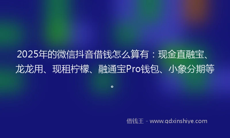 2025年的微信抖音借钱怎么算有：现金直融宝、龙龙用、现租柠檬、融通宝Pro钱包、小象分期等。
