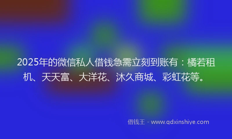2025年的微信私人借钱急需立刻到账有：橘若租机、天天富、大洋花、沐久商城、彩虹花等。