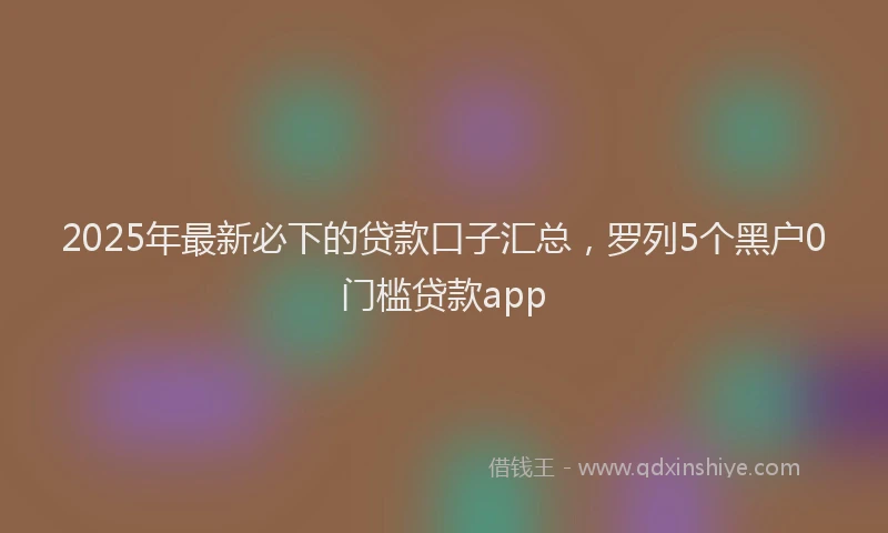 2025年最新必下的贷款口子汇总，罗列5个黑户0门槛贷款app