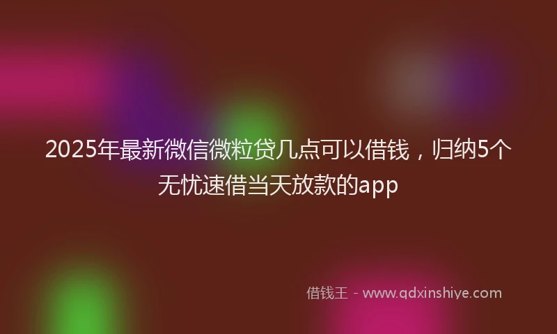 2025年最新微信微粒贷几点可以借钱，归纳5个无忧速借当天放款的app