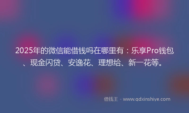 2025年的微信能借钱吗在哪里有：乐享Pro钱包、现金闪贷、安逸花、理想给、新一花等。