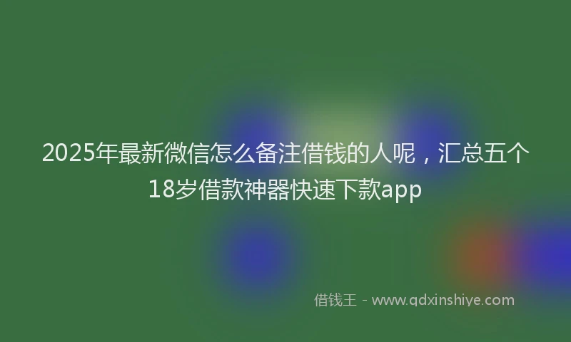 2025年最新微信怎么备注借钱的人呢，汇总五个18岁借款神器快速下款app