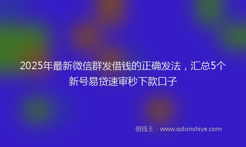 2025年最新微信群发借钱的正确发法，汇总5个新号易贷速审秒下款口子