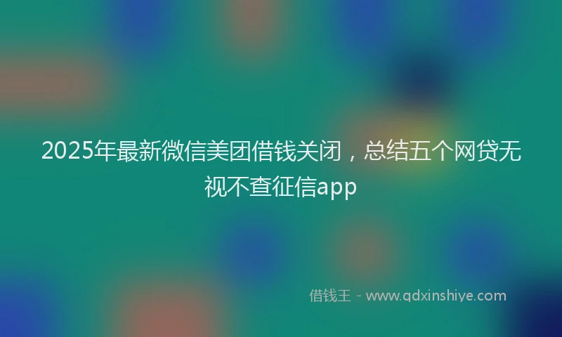 2025年最新微信美团借钱关闭，总结五个网贷无视不查征信app